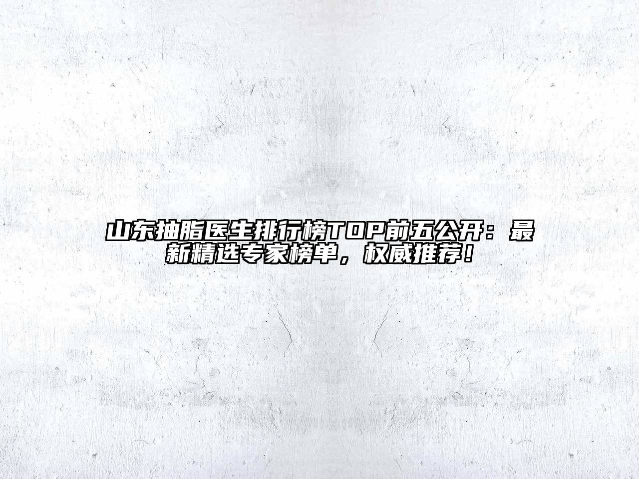 山东抽脂医生排行榜TOP前五公开：最新精选专家榜单，权威推荐！