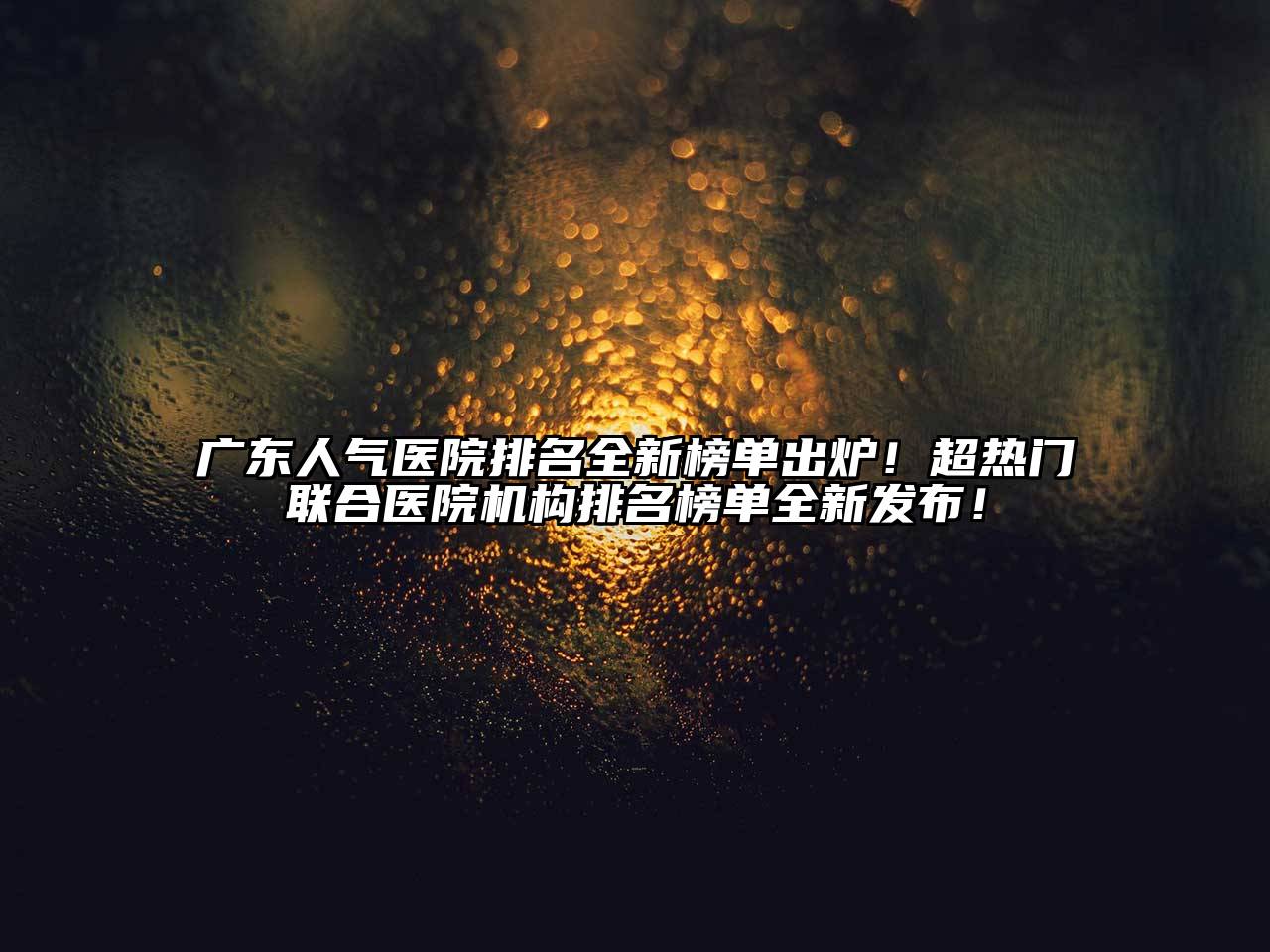 广东人气医院排名全新榜单出炉！超热门联合医院机构排名榜单全新发布！
