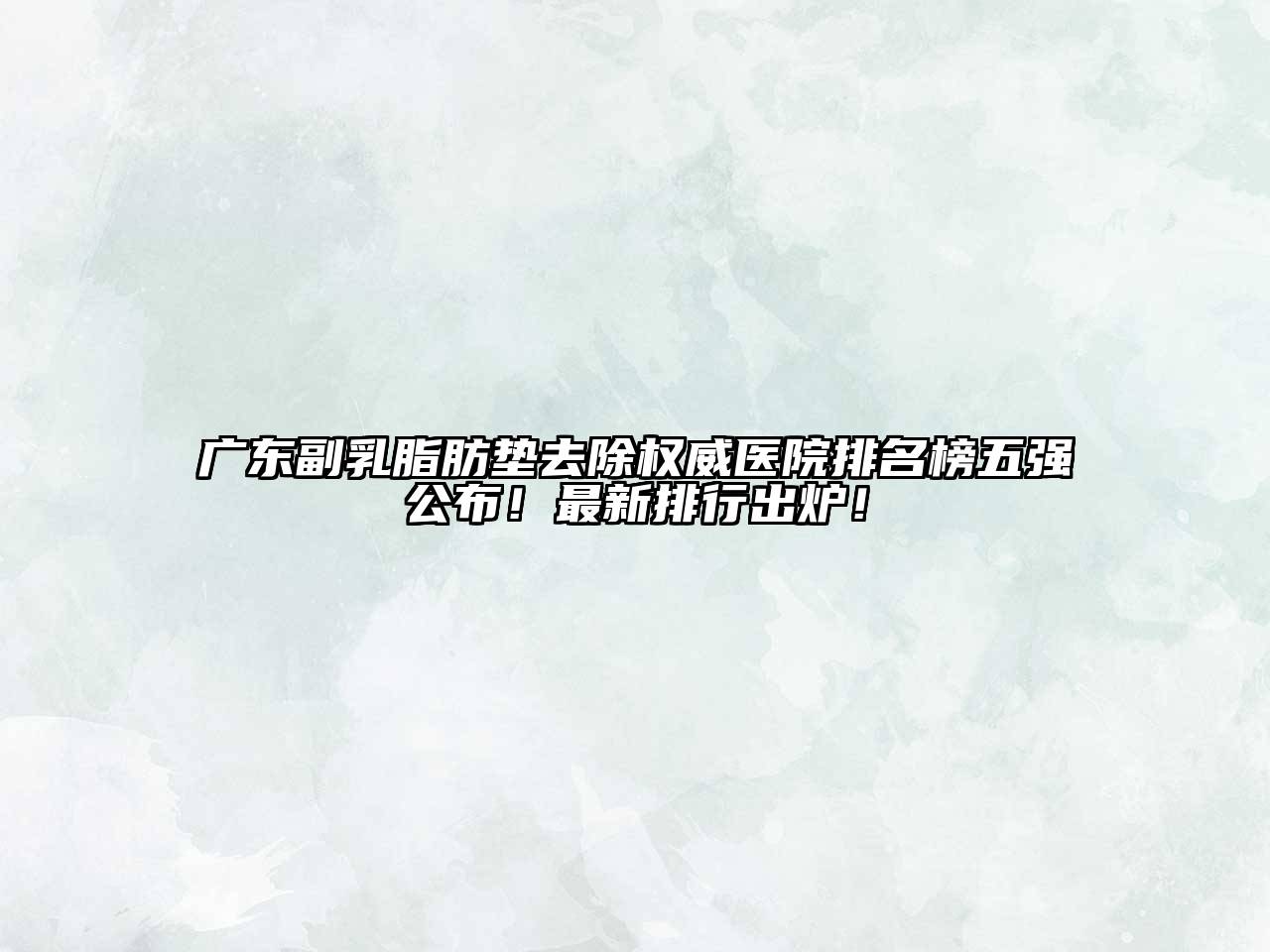 广东副乳脂肪垫去除权威医院排名榜五强公布！最新排行出炉！