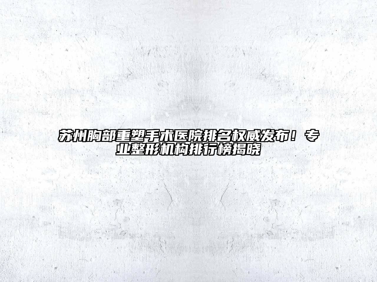 苏州胸部重塑手术医院排名权威发布！专业整形机构排行榜揭晓