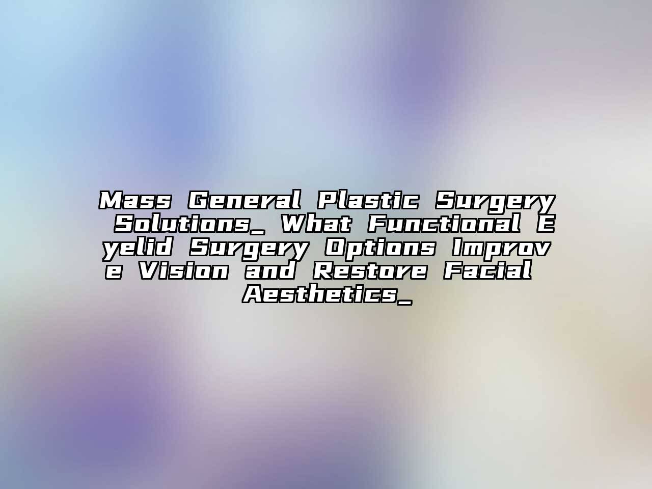 Mass General Plastic Surgery Solutions_ What Functional Eyelid Surgery Options Improve Vision and Restore Facial Aesthetics_