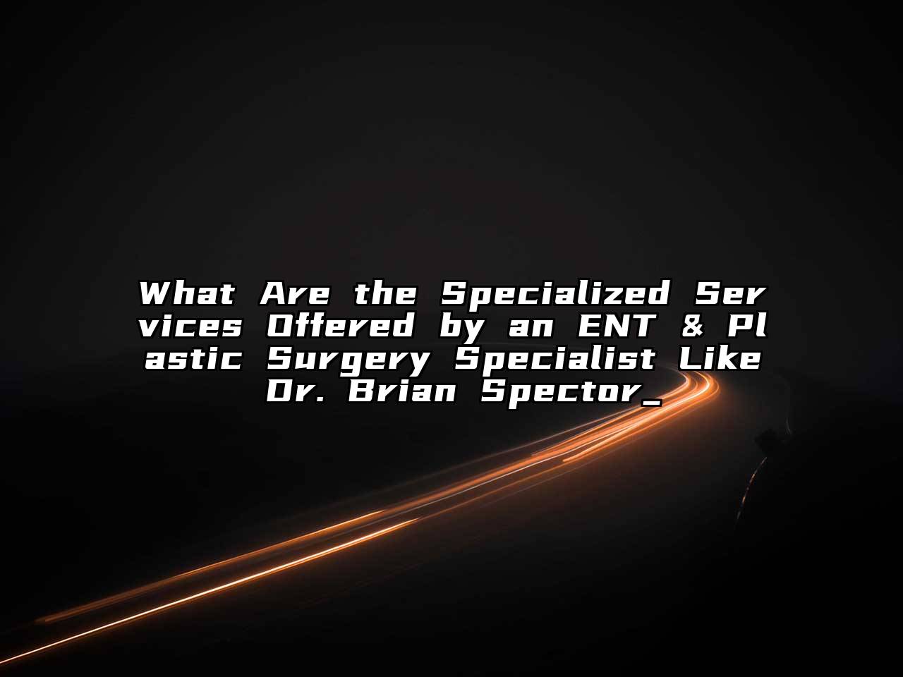 What Are the Specialized Services Offered by an ENT & Plastic Surgery Specialist Like Dr. Brian Spector_