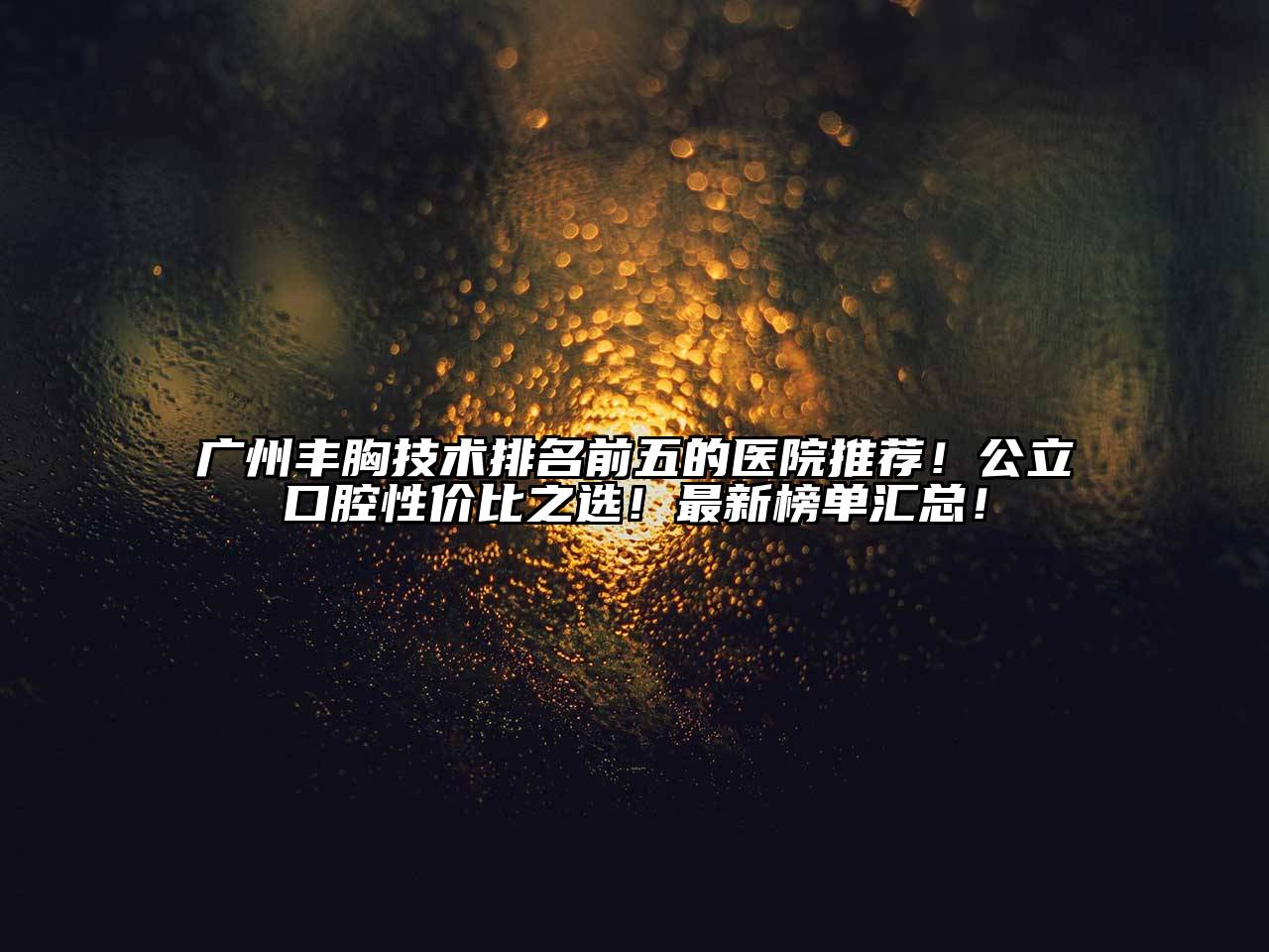 广州丰胸技术排名前五的医院推荐！公立口腔性价比之选！最新榜单汇总！