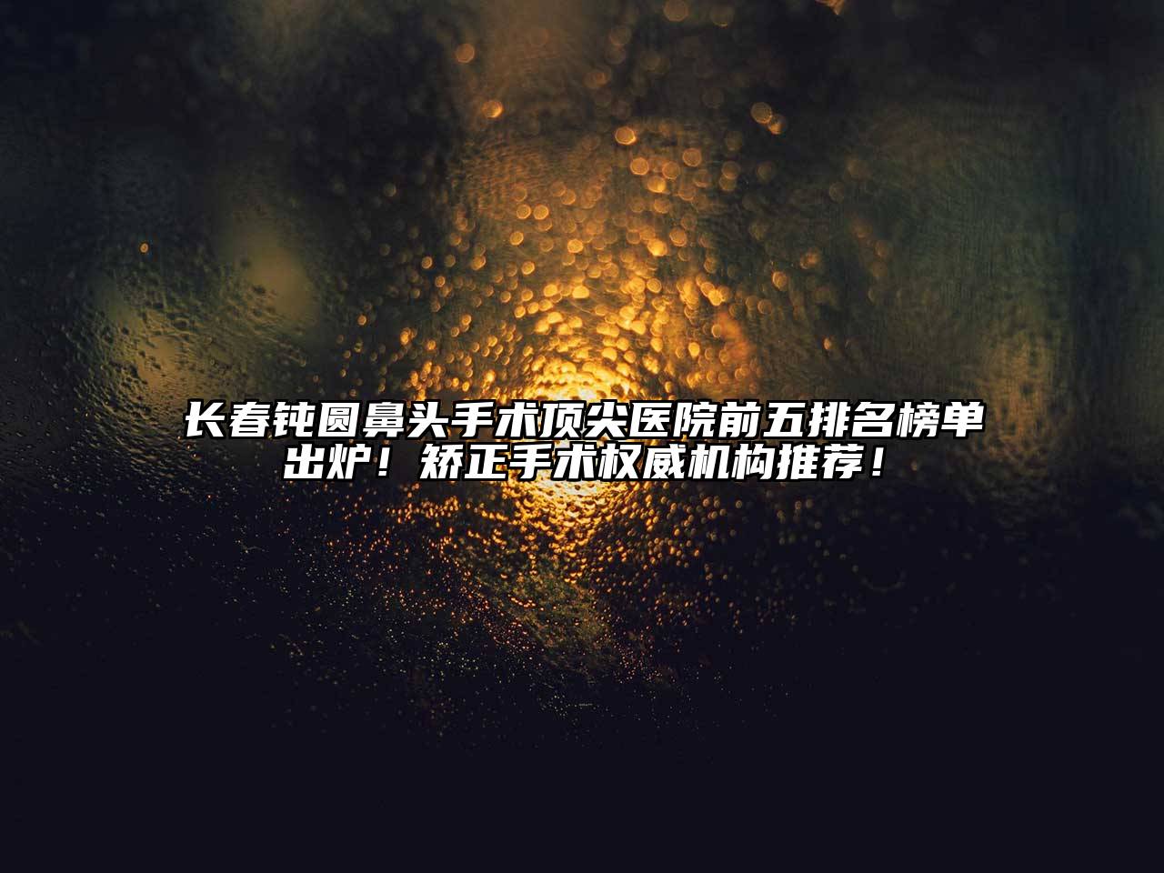 长春钝圆鼻头手术顶尖医院前五排名榜单出炉！矫正手术权威机构推荐！