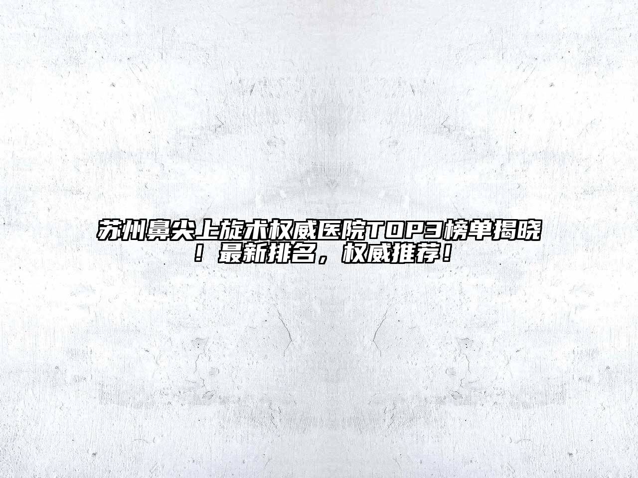 苏州鼻尖上旋术权威医院TOP3榜单揭晓！最新排名，权威推荐！