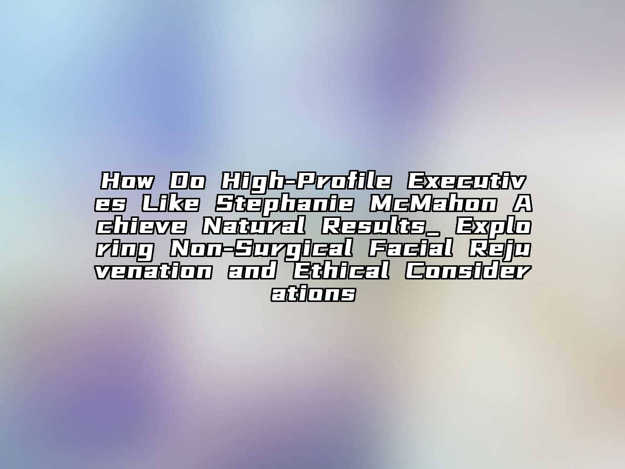 How Do High-Profile Executives Like Stephanie McMahon Achieve Natural Results_ Exploring Non-Surgical Facial Rejuvenation and Ethical Considerations