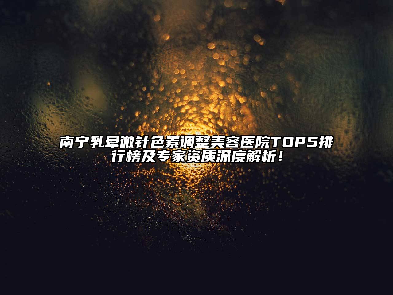 南宁乳晕微针色素调整美容医院TOP5排行榜及专家资质深度解析！