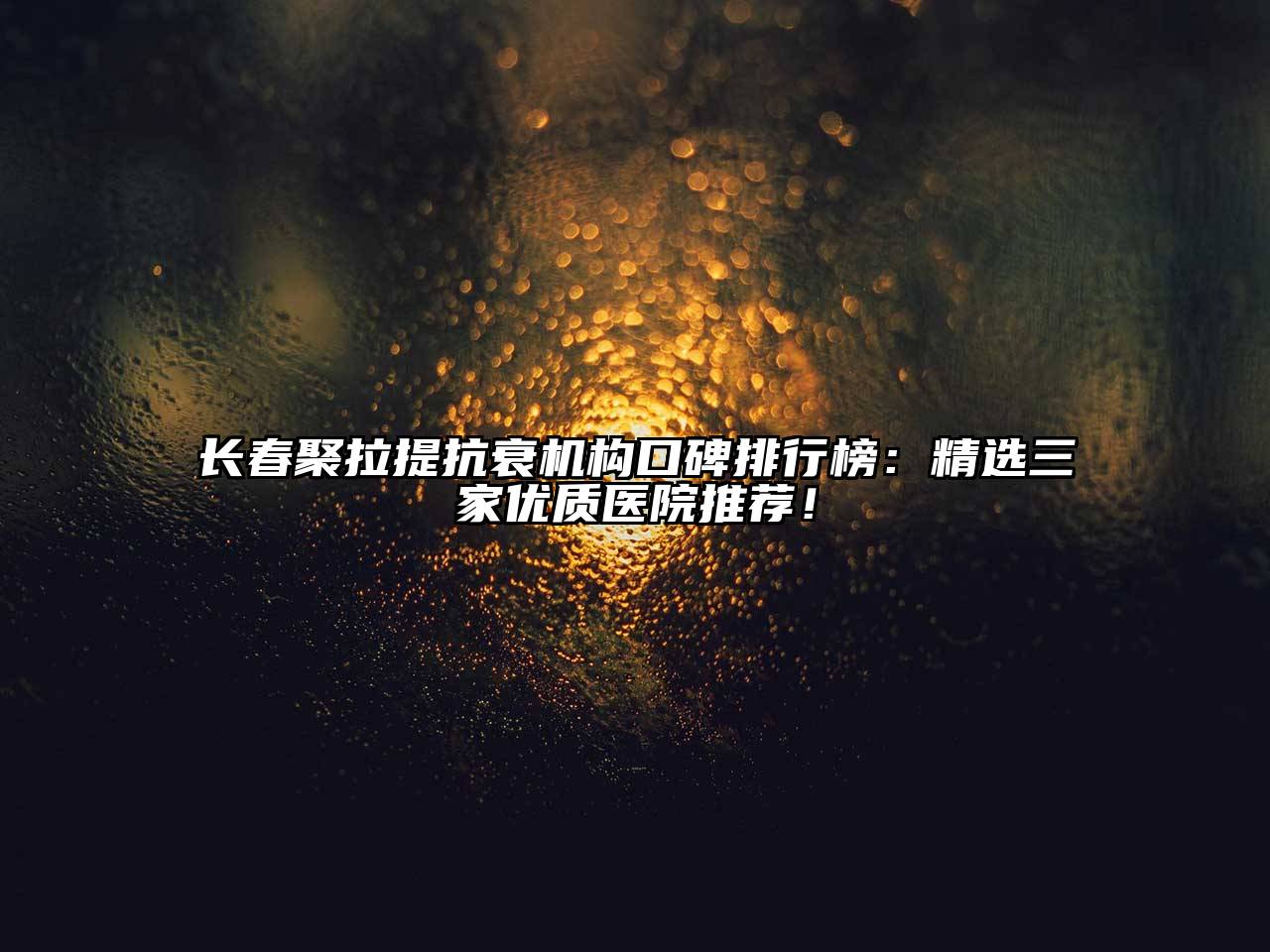 长春聚拉提抗衰机构口碑排行榜：精选三家优质医院推荐！
