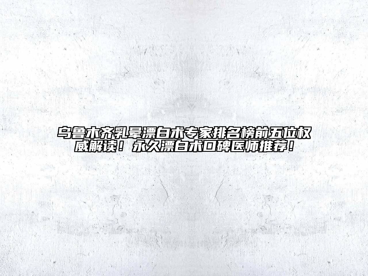 乌鲁木齐乳晕漂白术专家排名榜前五位权威解读！永久漂白术口碑医师推荐！