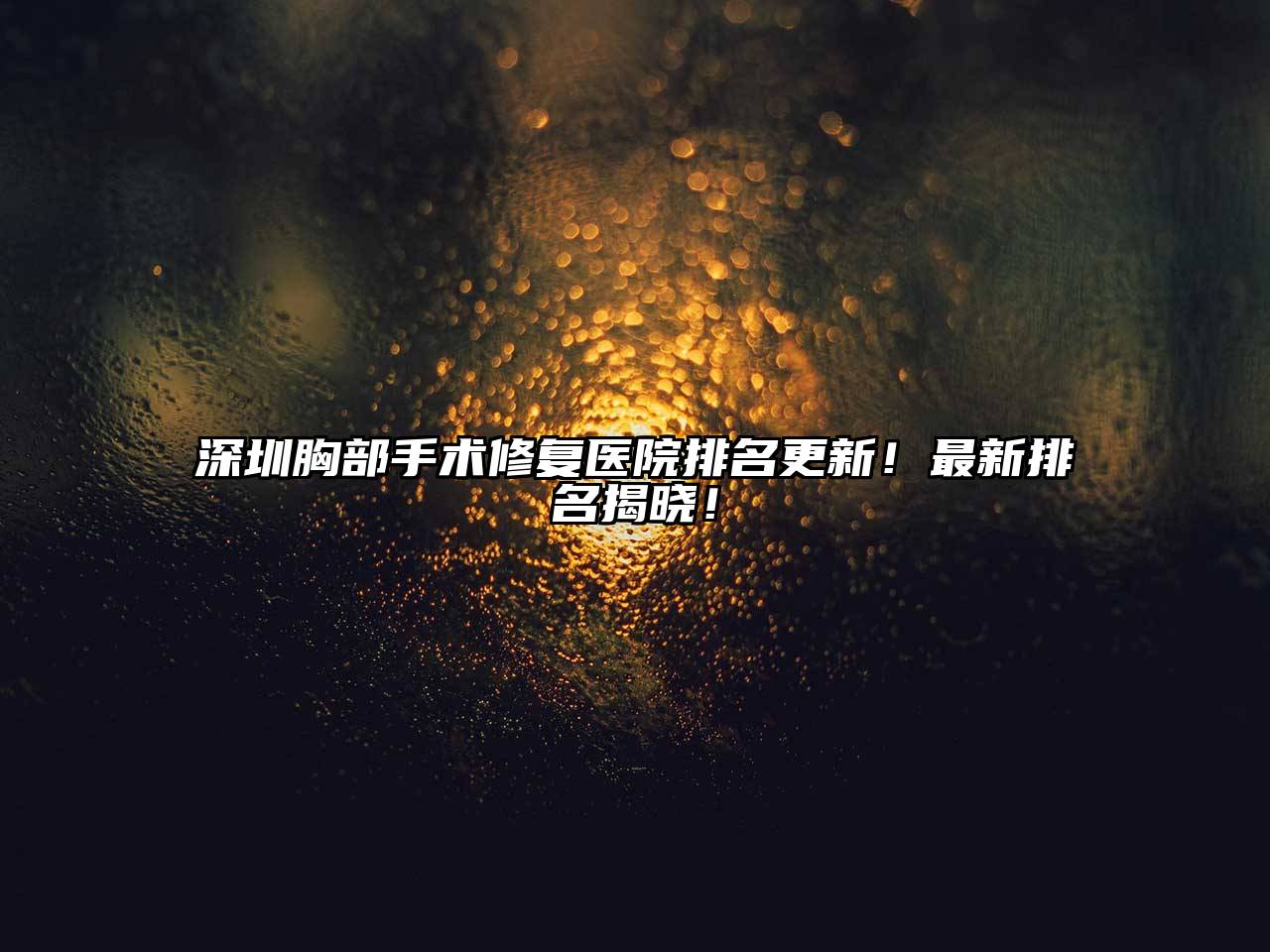 深圳胸部手术修复医院排名更新！最新排名揭晓！