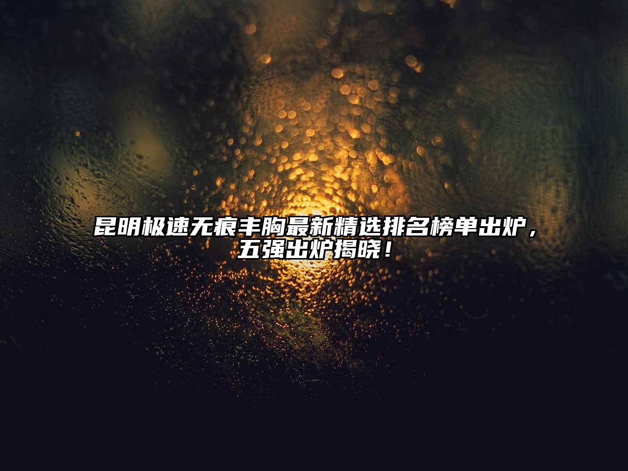 昆明极速无痕丰胸最新精选排名榜单出炉，五强出炉揭晓！