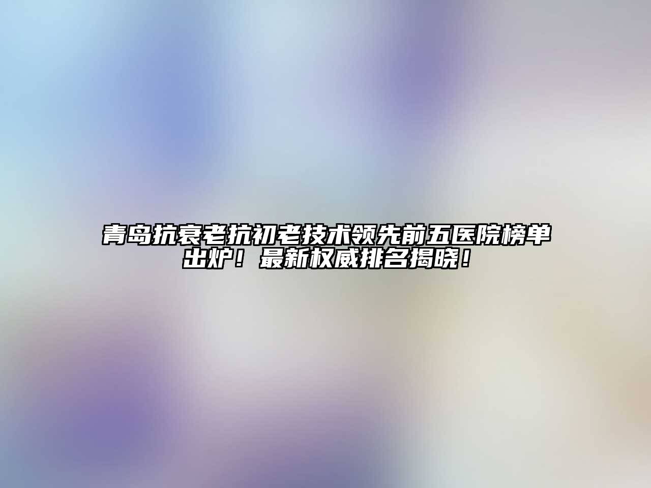 青岛抗衰老抗初老技术领先前五医院榜单出炉！最新权威排名揭晓！