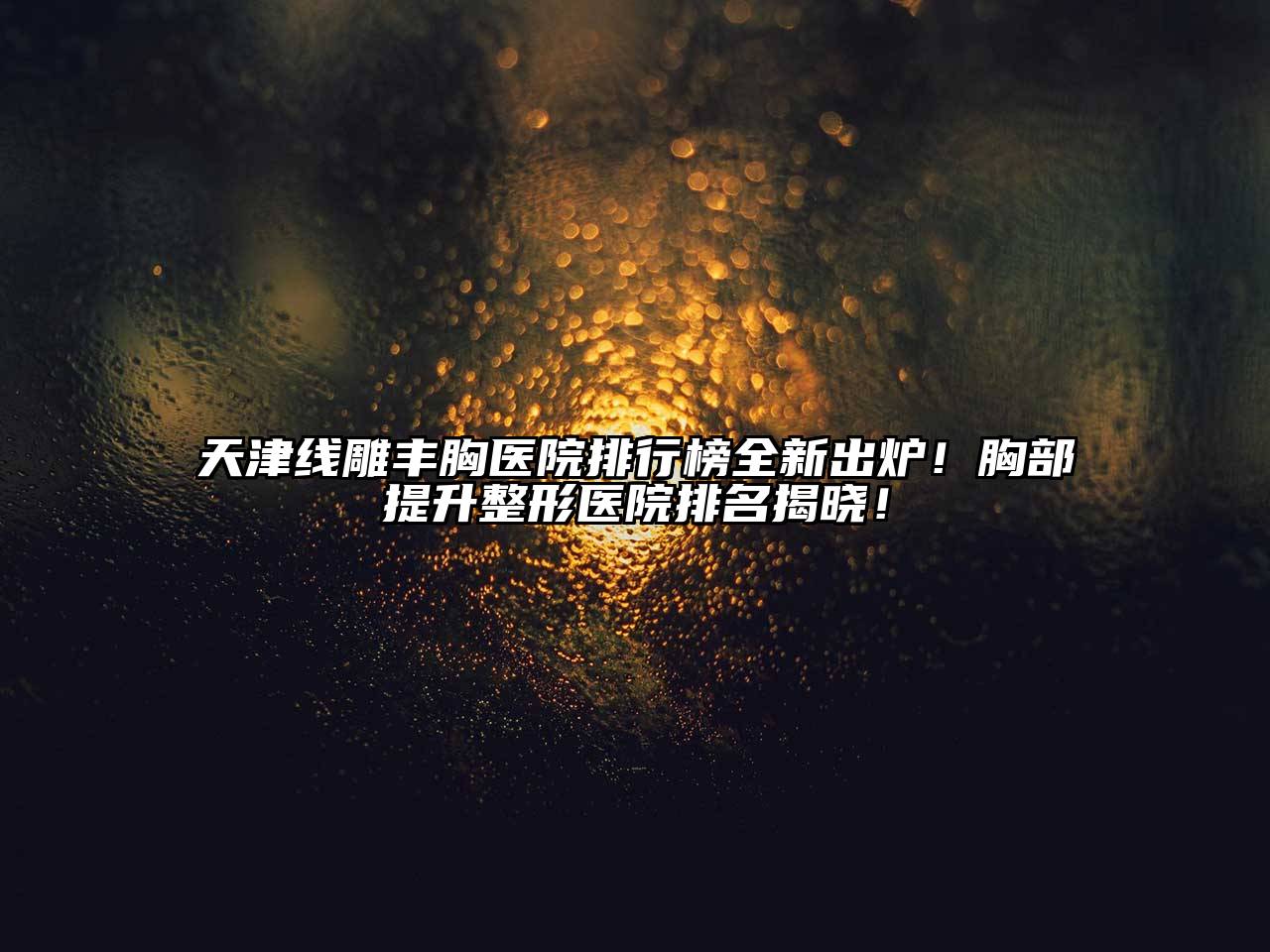 天津线雕丰胸医院排行榜全新出炉！胸部提升整形医院排名揭晓！