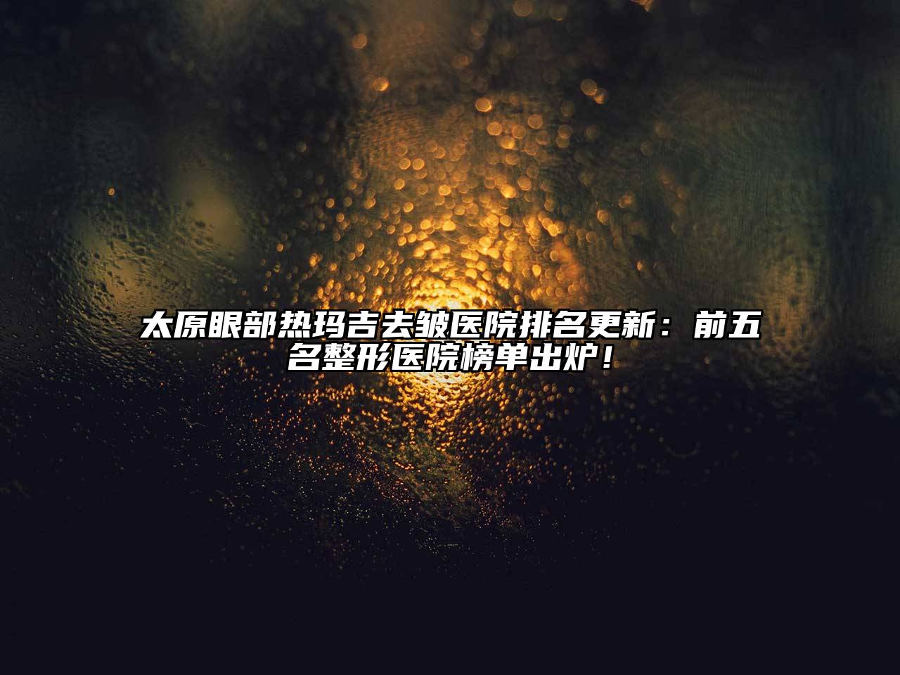 太原眼部热玛吉去皱医院排名更新：前五名整形医院榜单出炉！