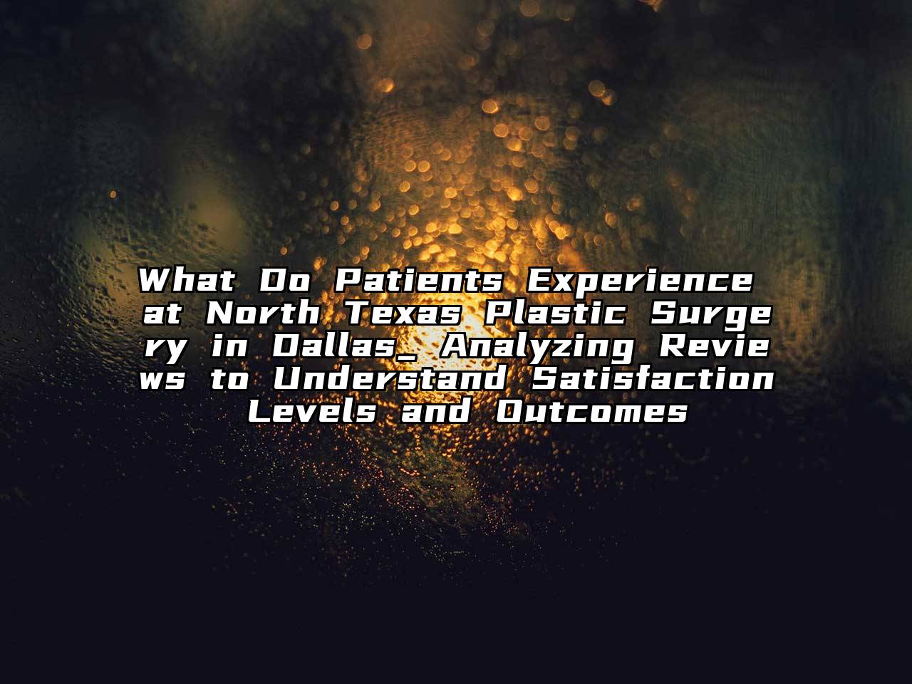 What Do Patients Experience at North Texas Plastic Surgery in Dallas_ Analyzing Reviews to Understand Satisfaction Levels and Outcomes