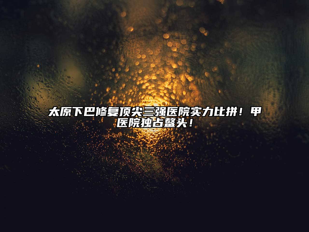 太原下巴修复顶尖三强医院实力比拼！甲医院独占鳌头！