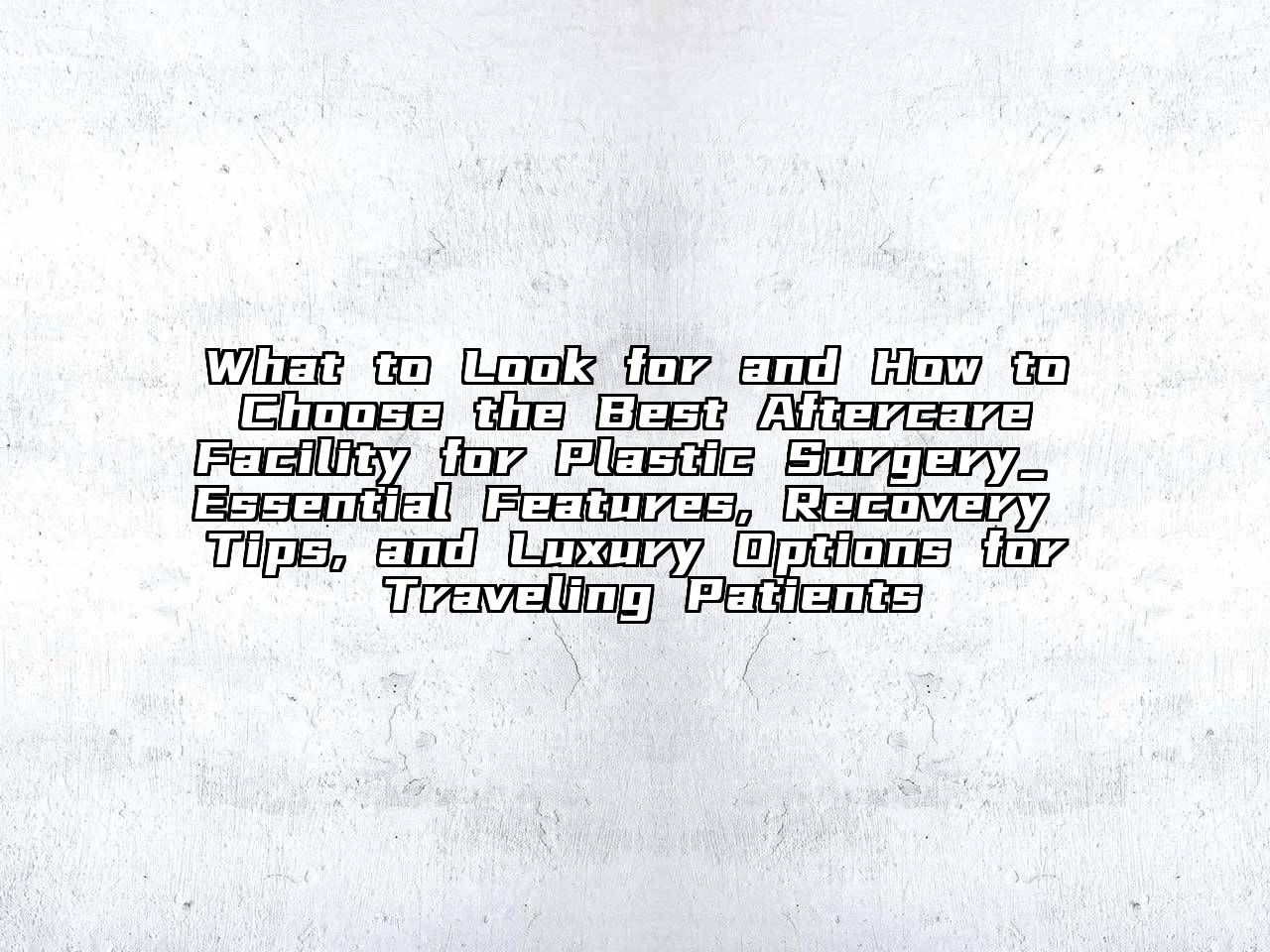What to Look for and How to Choose the Best Aftercare Facility for Plastic Surgery_ Essential Features, Recovery Tips, and Luxury Options for Traveling Patients