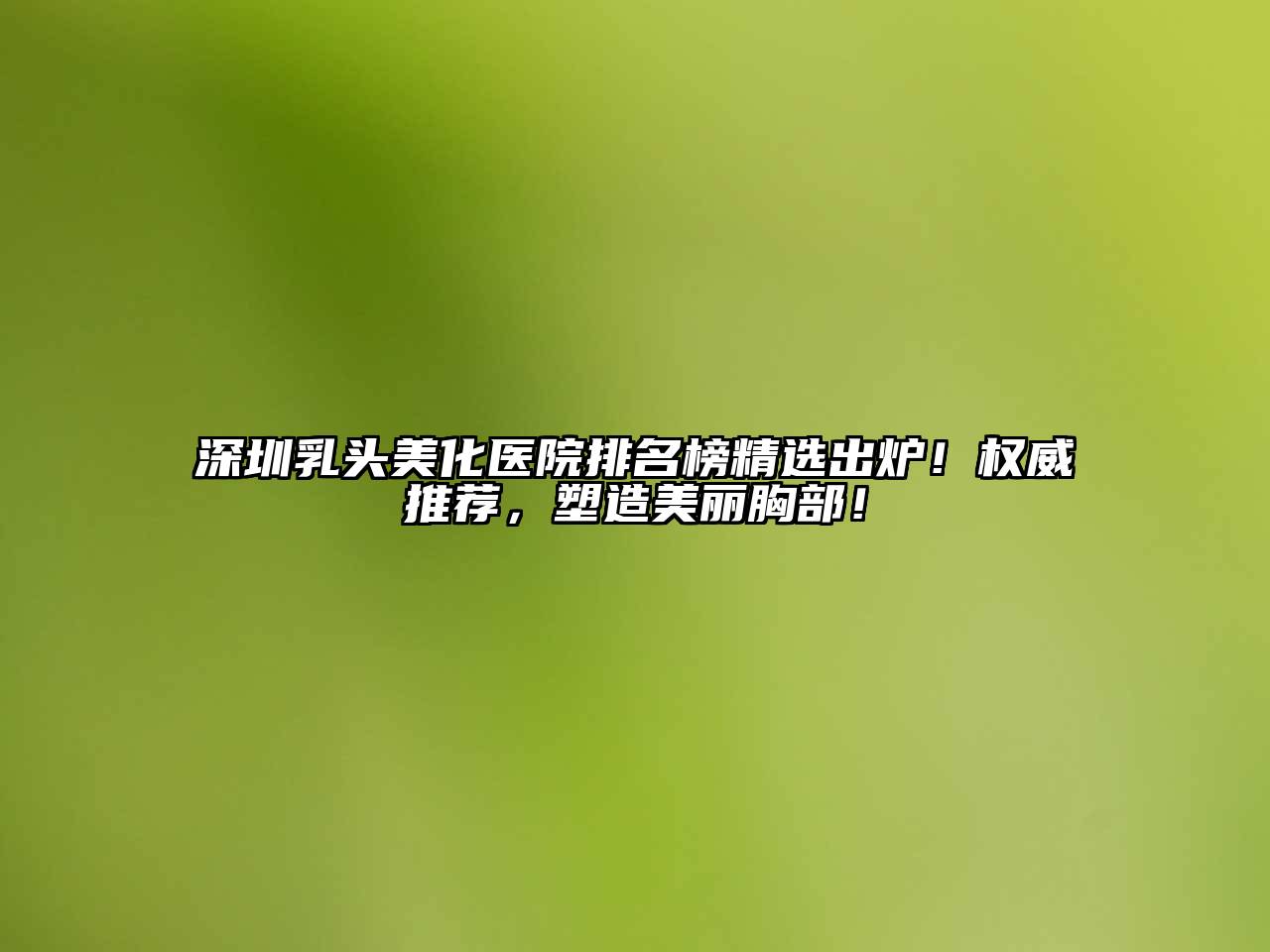深圳乳头美化医院排名榜精选出炉！权威推荐，塑造美丽胸部！