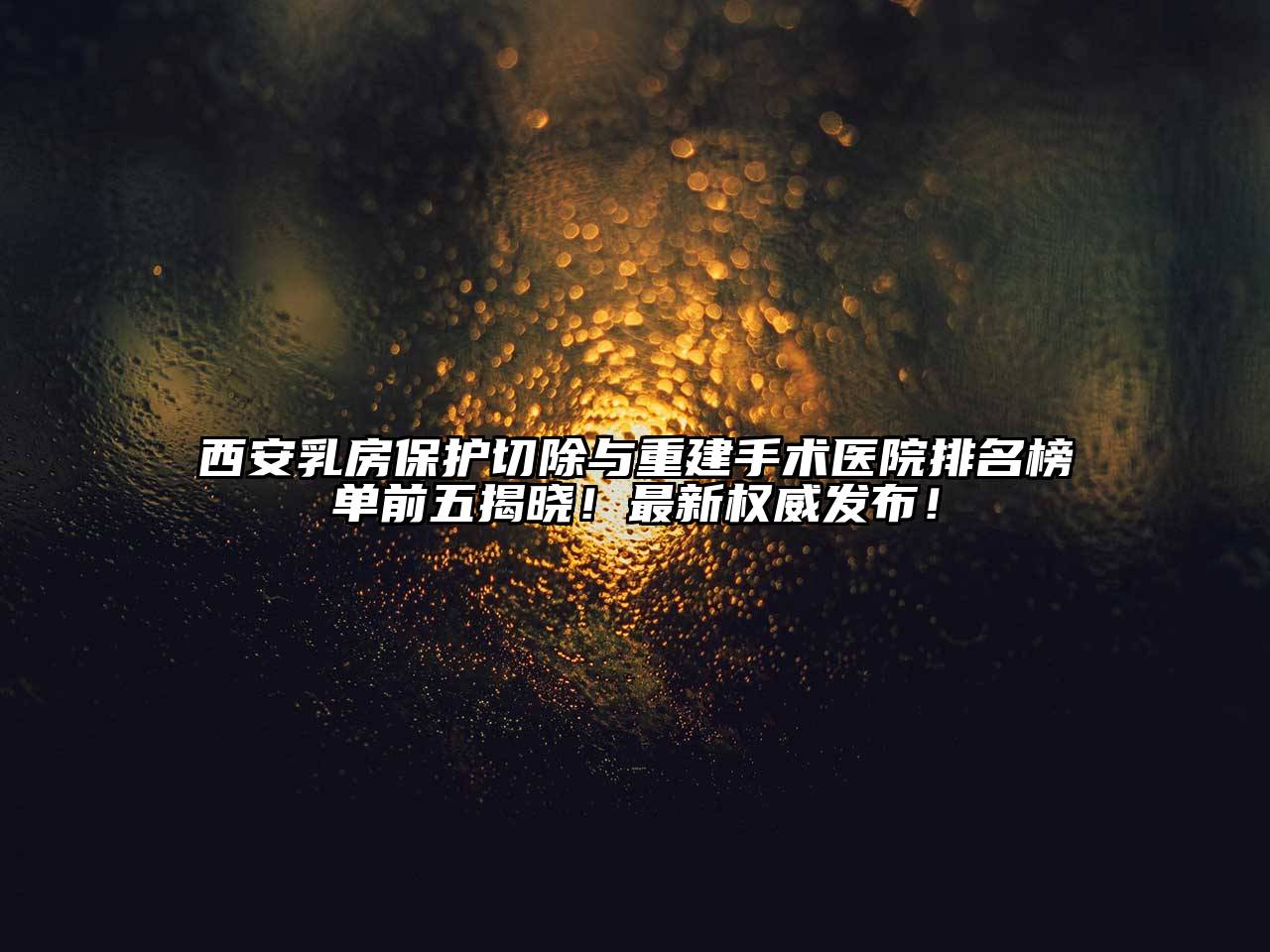 西安乳房保护切除与重建手术医院排名榜单前五揭晓！最新权威发布！