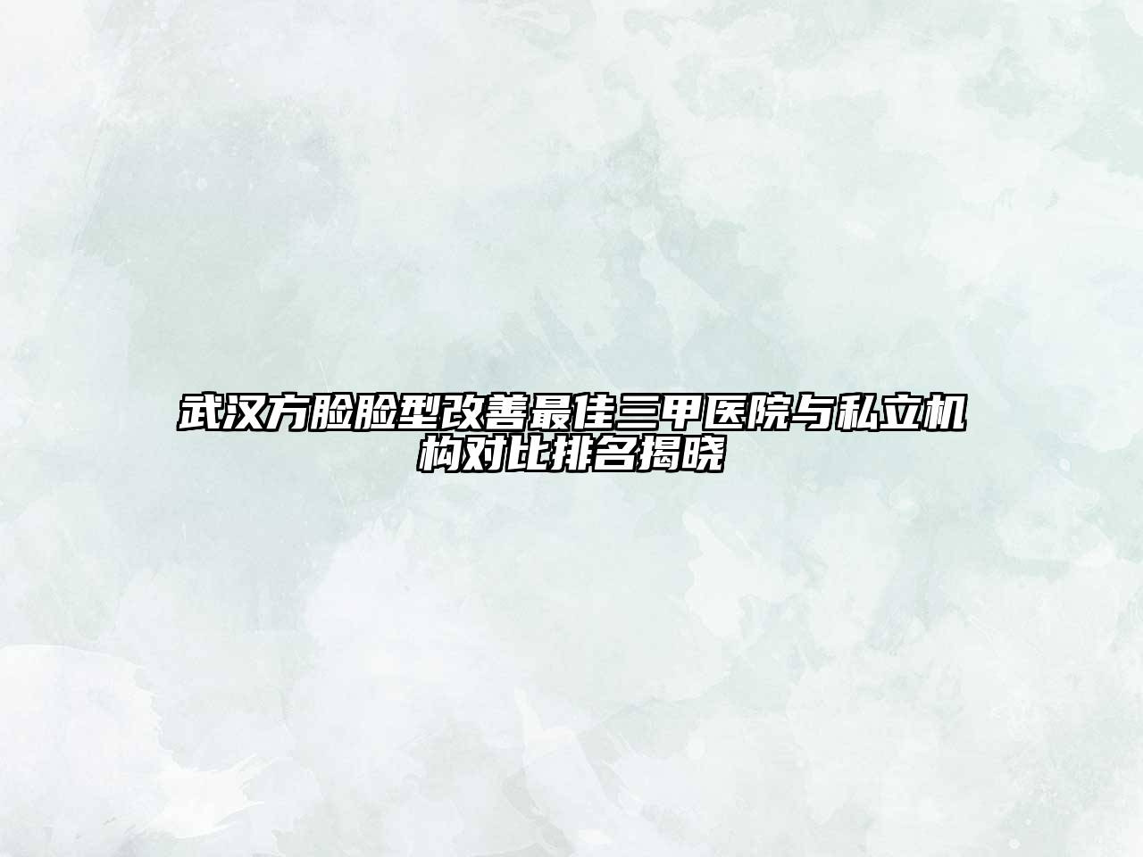 武汉方脸脸型改善最佳三甲医院与私立机构对比排名揭晓