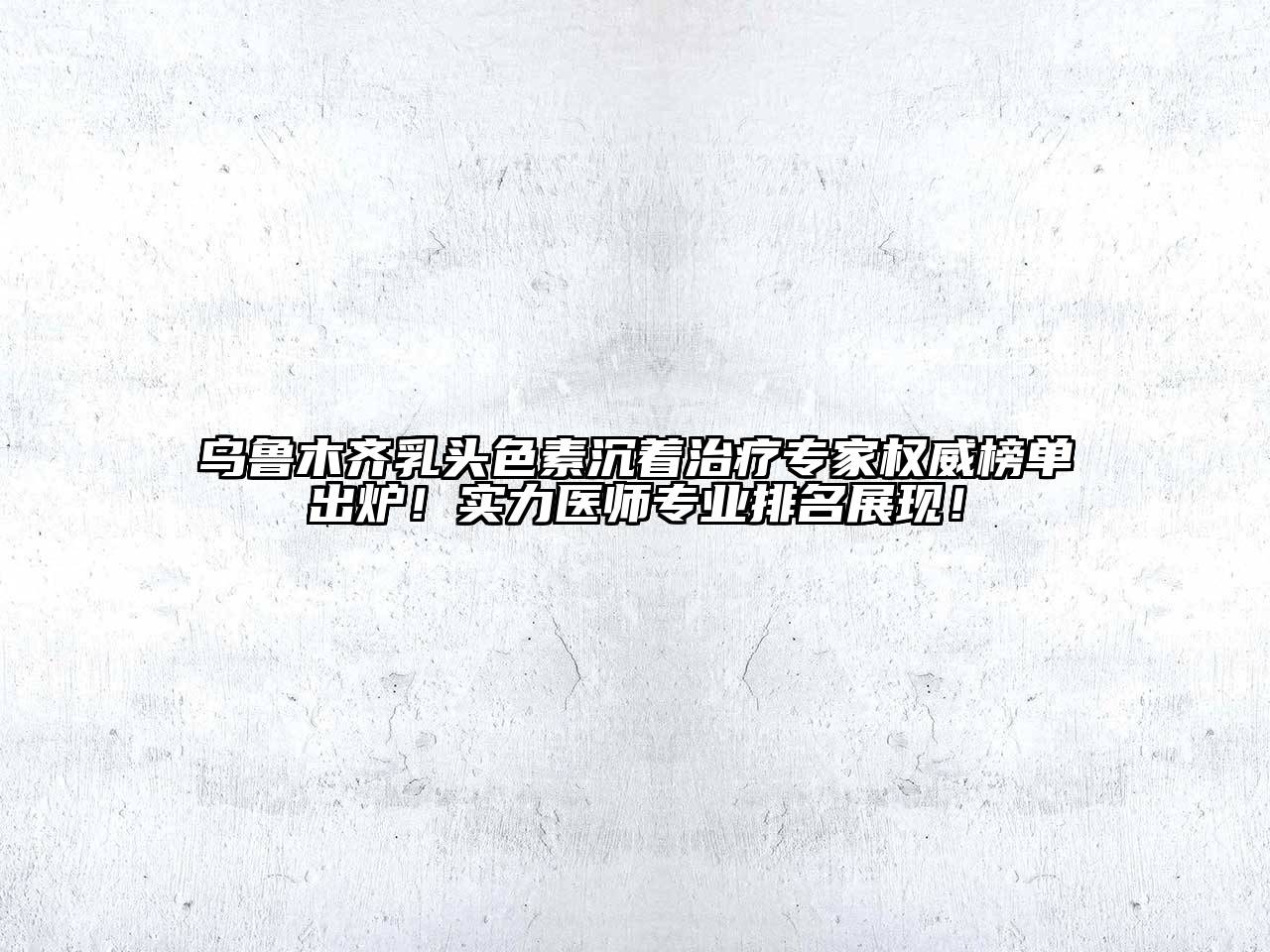 乌鲁木齐乳头色素沉着治疗专家权威榜单出炉！实力医师专业排名展现！