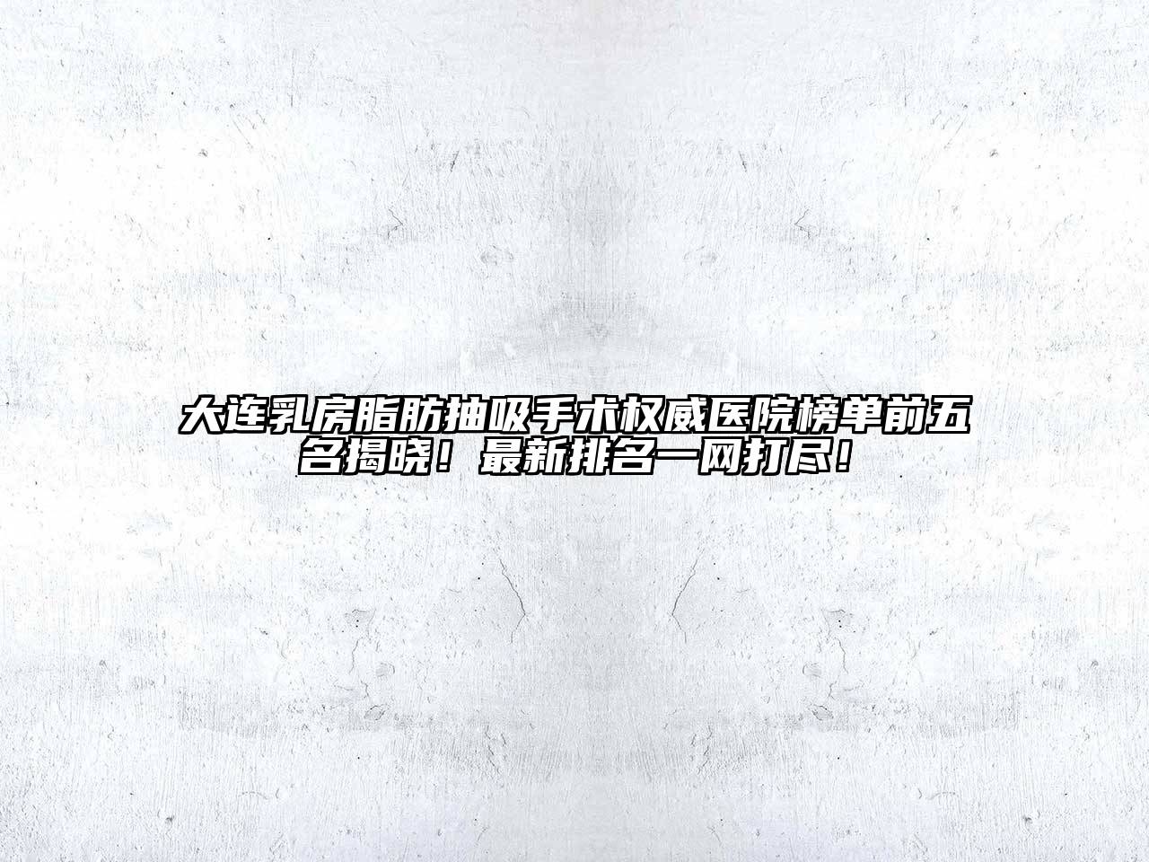 大连乳房脂肪抽吸手术权威医院榜单前五名揭晓！最新排名一网打尽！