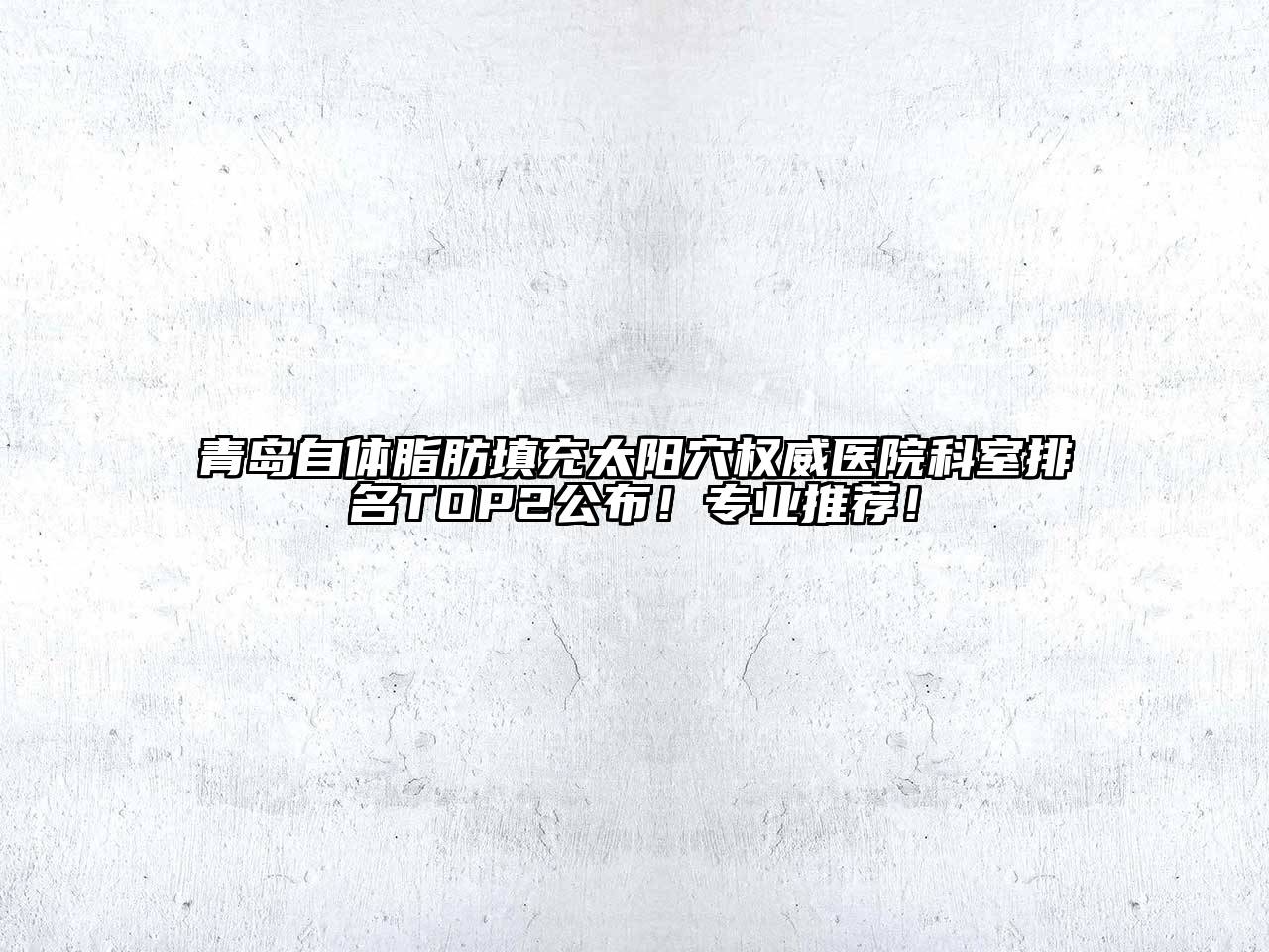 青岛自体脂肪填充太阳穴权威医院科室排名TOP2公布！专业推荐！