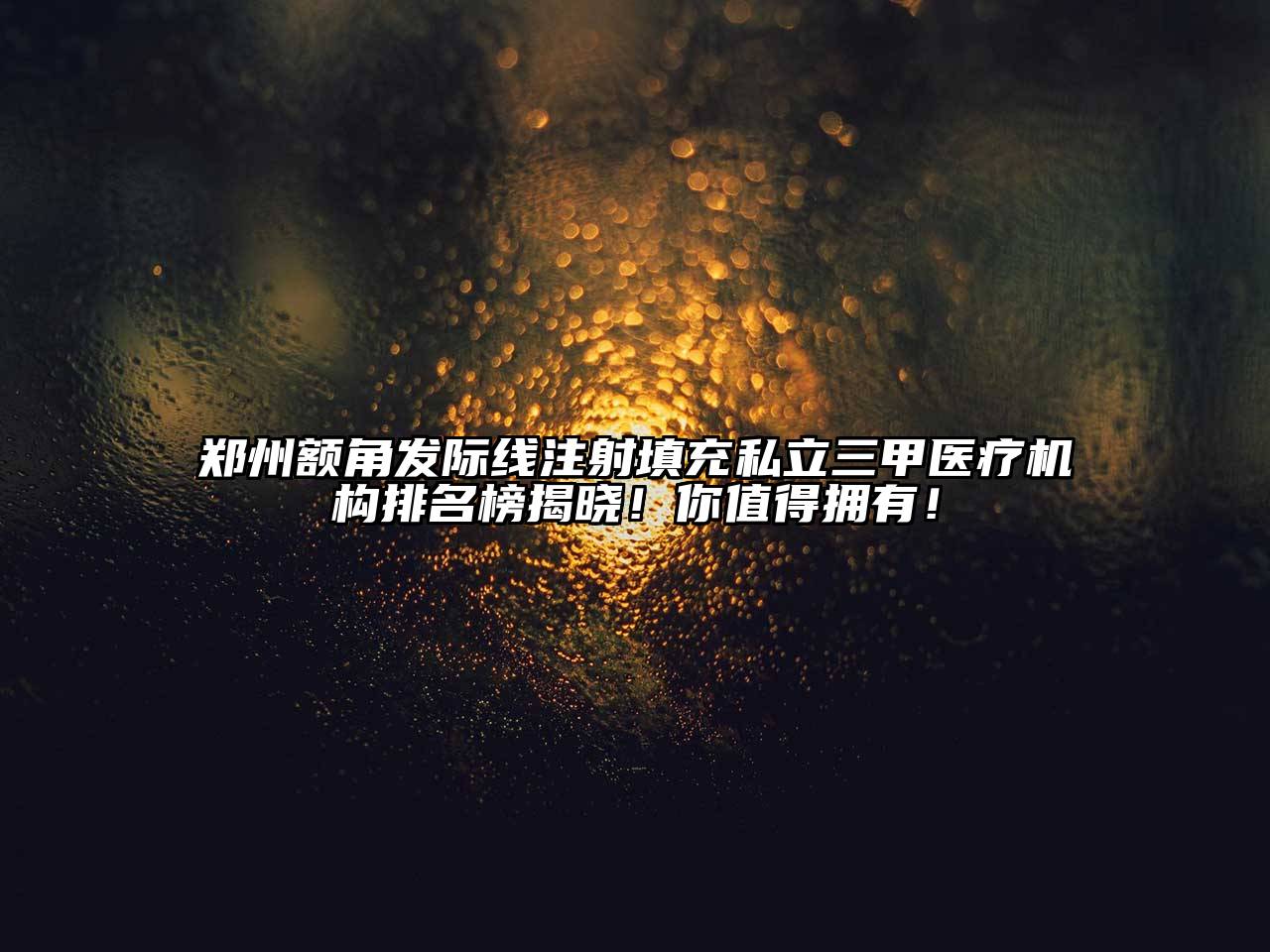郑州额角发际线注射填充私立三甲医疗机构排名榜揭晓！你值得拥有！