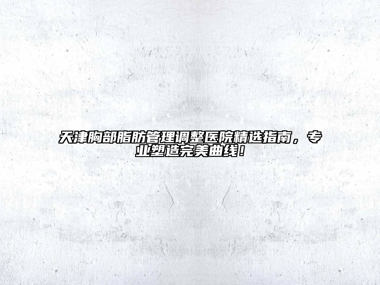 天津胸部脂肪管理调整医院精选指南，专业塑造完美曲线！