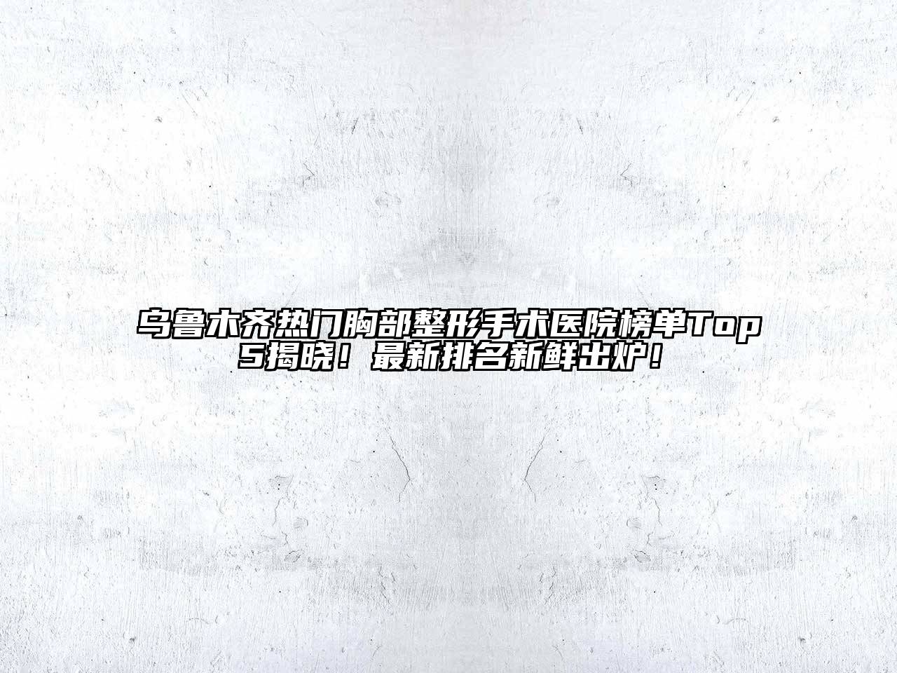 乌鲁木齐热门胸部整形手术医院榜单Top5揭晓！最新排名新鲜出炉！