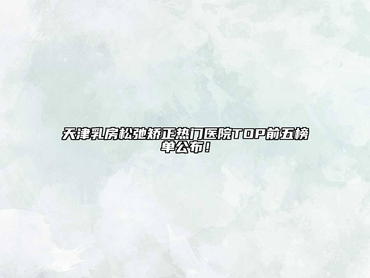 天津乳房松弛矫正热门医院TOP前五榜单公布！
