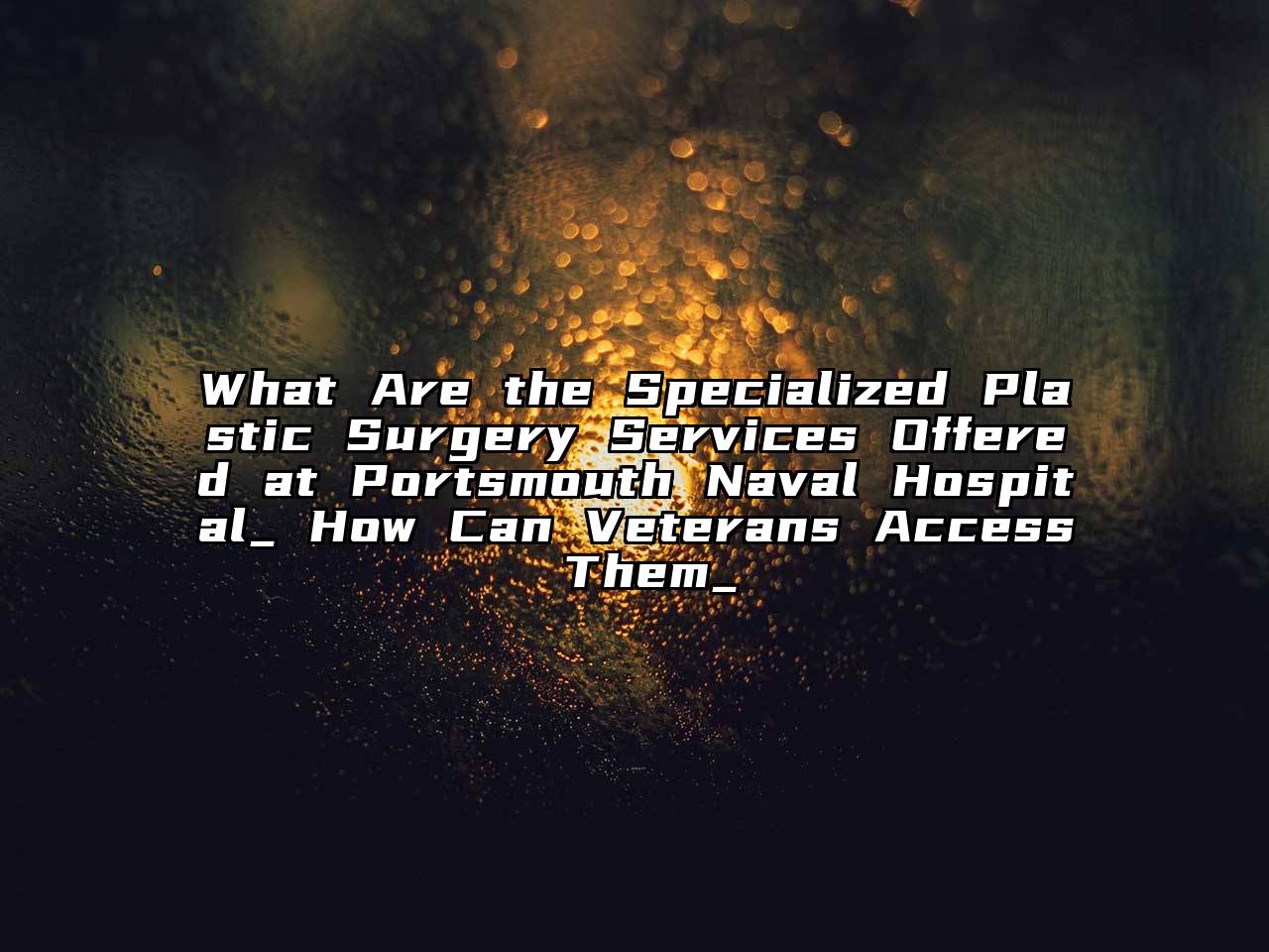 What Are the Specialized Plastic Surgery Services Offered at Portsmouth Naval Hospital_ How Can Veterans Access Them_