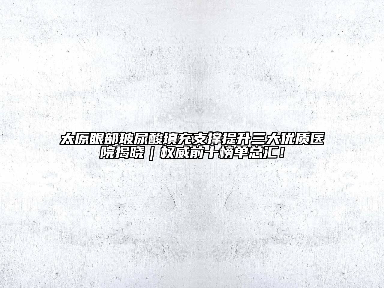 太原眼部玻尿酸填充支撑提升三大优质医院揭晓｜权威前十榜单总汇！
