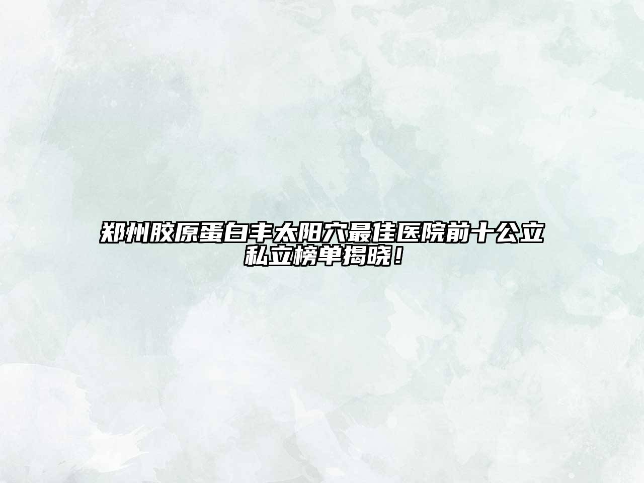 郑州胶原蛋白丰太阳穴最佳医院前十公立私立榜单揭晓！
