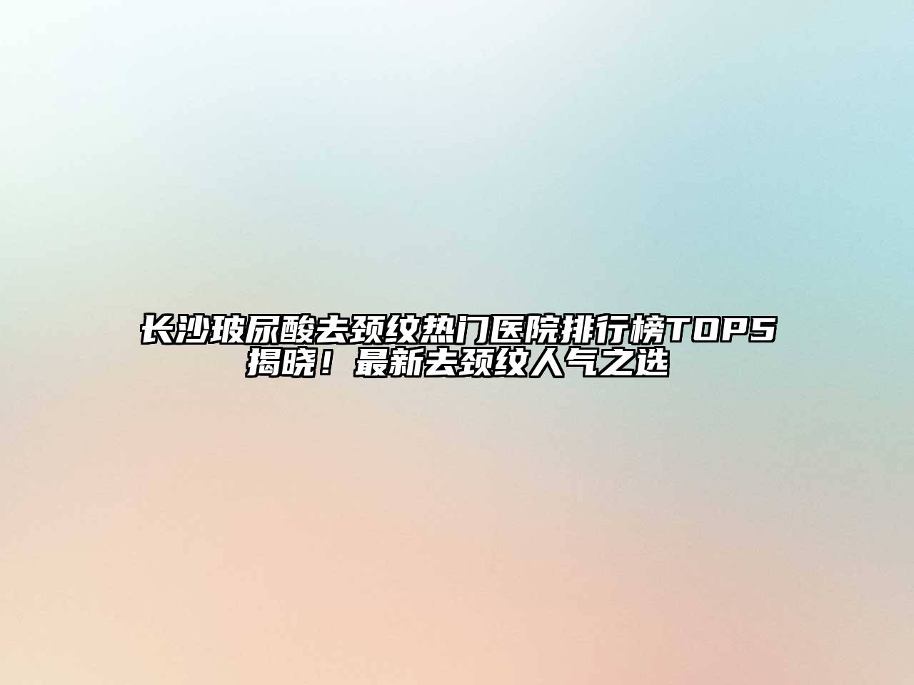 长沙玻尿酸去颈纹热门医院排行榜TOP5揭晓！最新去颈纹人气之选