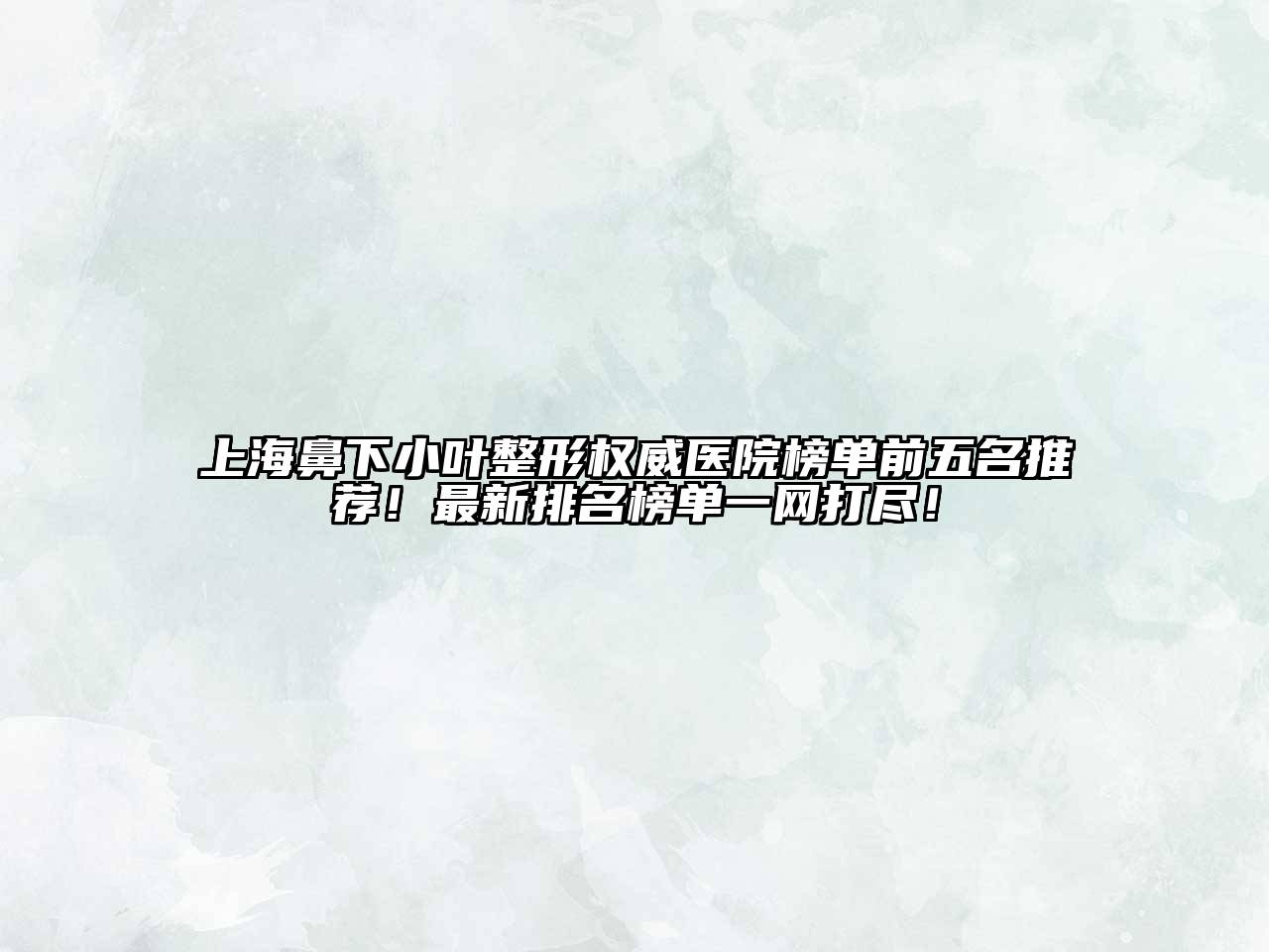 上海鼻下小叶整形权威医院榜单前五名推荐！最新排名榜单一网打尽！