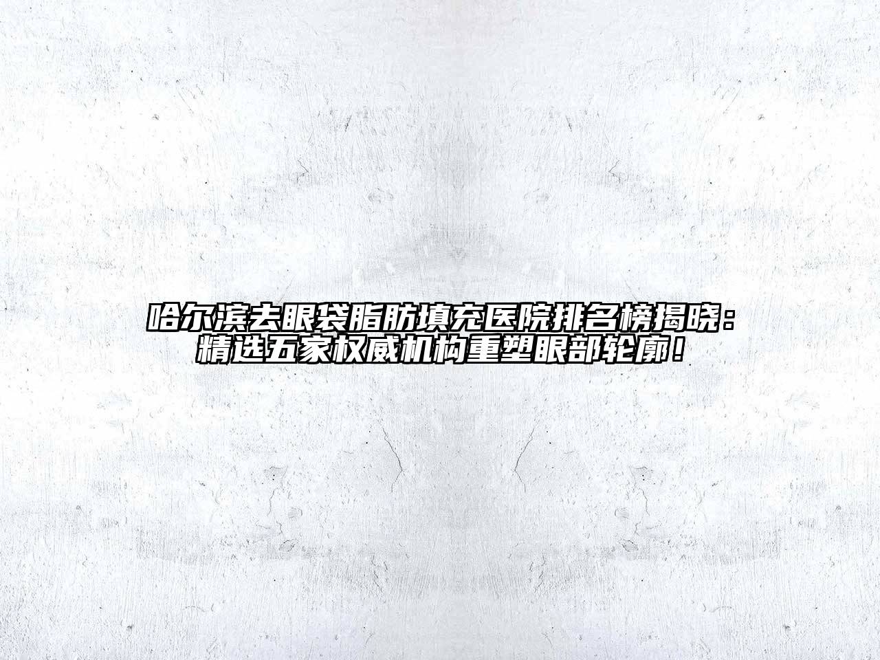 哈尔滨去眼袋脂肪填充医院排名榜揭晓：精选五家权威机构重塑眼部轮廓！