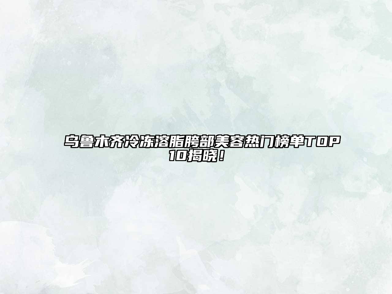 乌鲁木齐冷冻溶脂胯部美容热门榜单TOP10揭晓！
