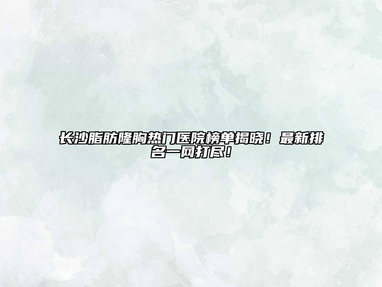 长沙脂肪隆胸热门医院榜单揭晓！最新排名一网打尽！