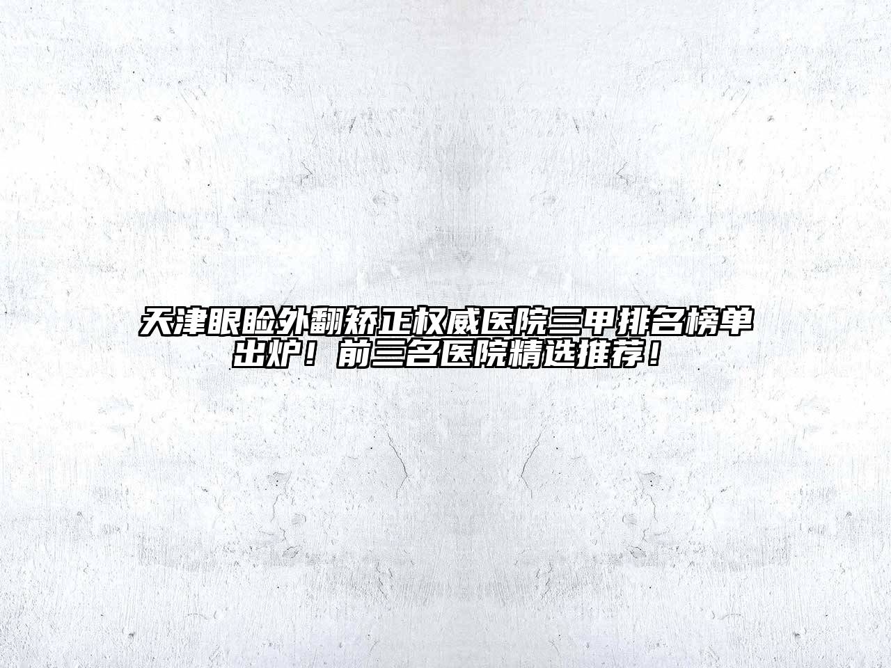天津眼睑外翻矫正权威医院三甲排名榜单出炉！前三名医院精选推荐！