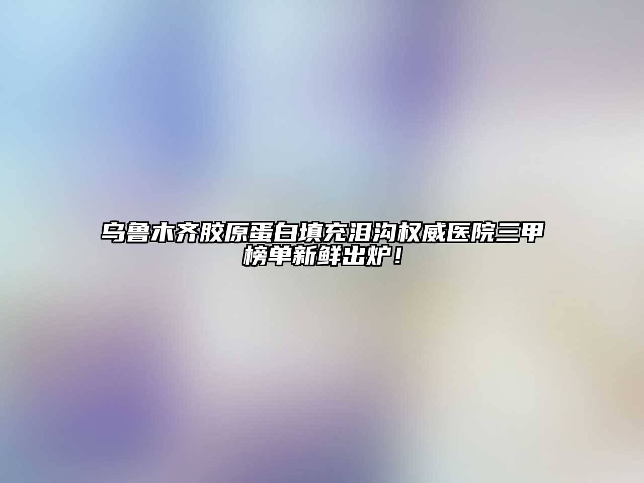 乌鲁木齐胶原蛋白填充泪沟权威医院三甲榜单新鲜出炉！