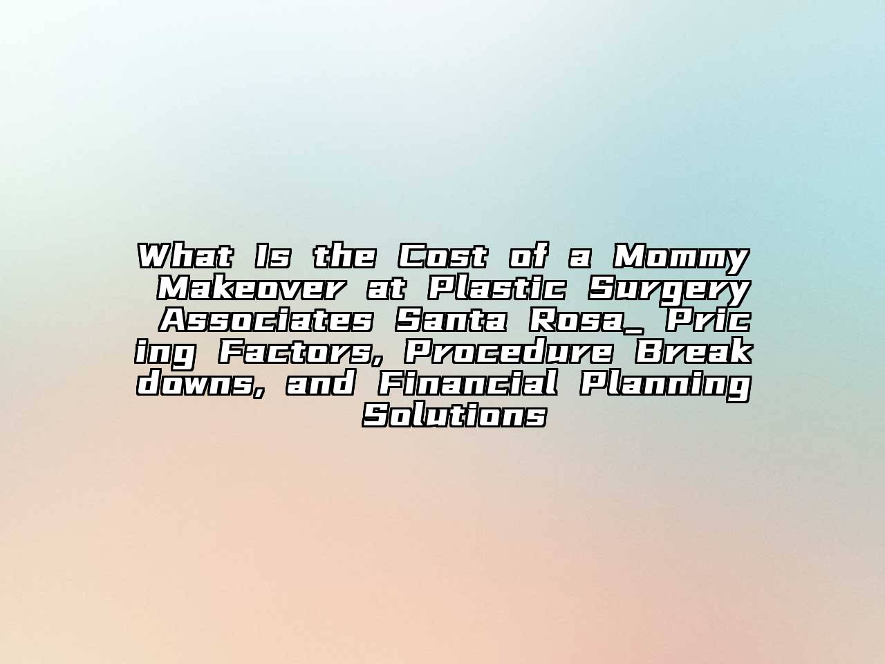 What Is the Cost of a Mommy Makeover at Plastic Surgery Associates Santa Rosa_ Pricing Factors, Procedure Breakdowns, and Financial Planning Solutions