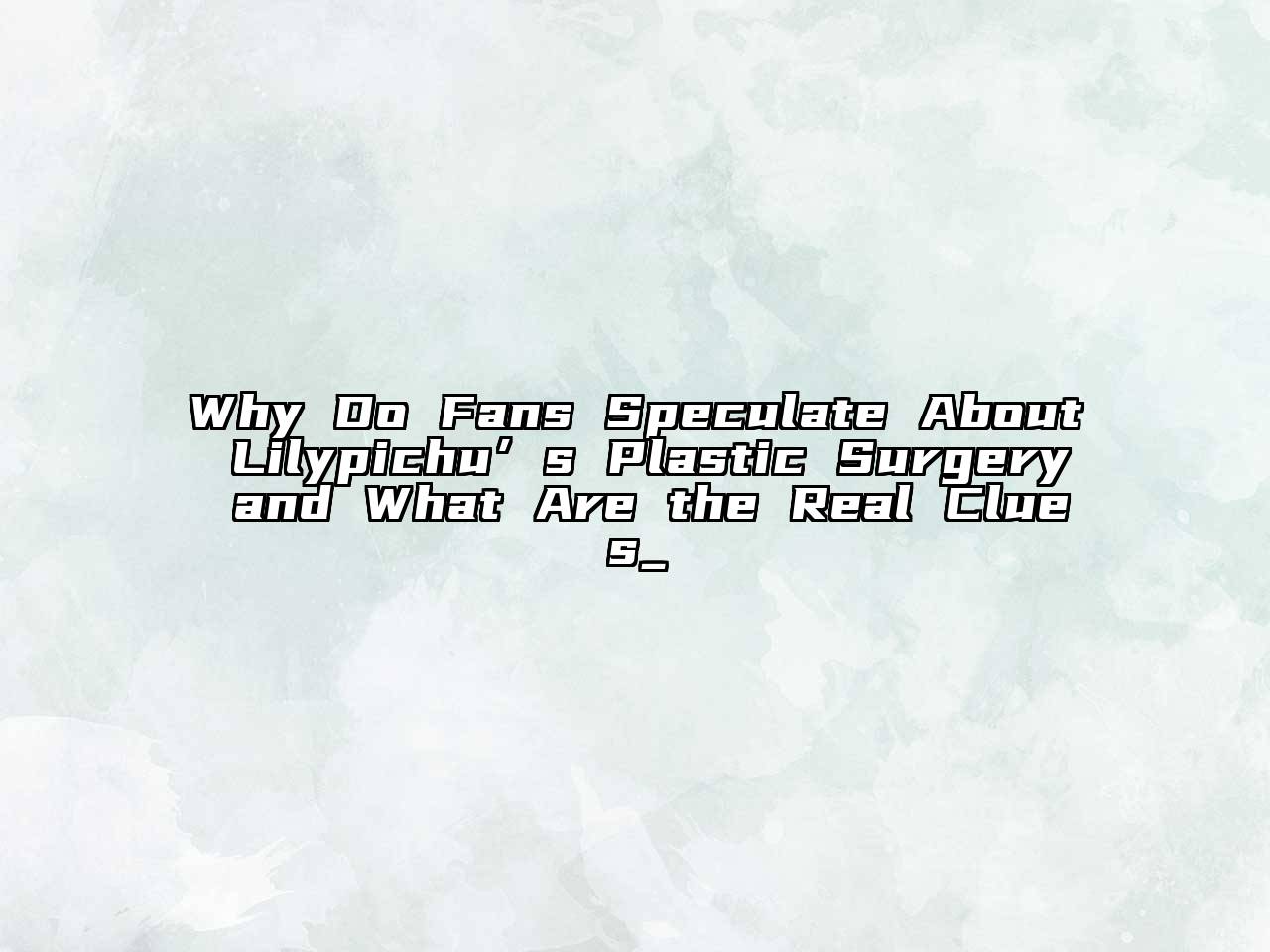 Why Do Fans Speculate About Lilypichu’s Plastic Surgery and What Are the Real Clues_